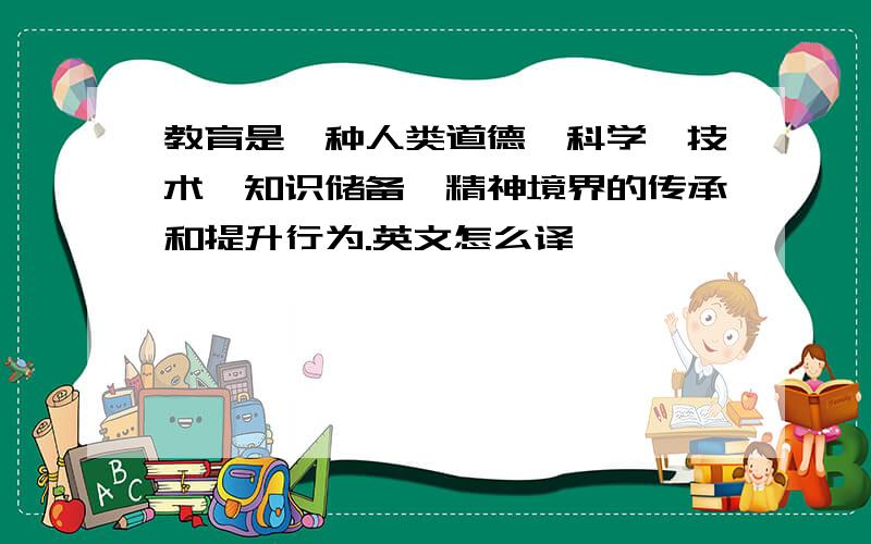 教育是一种人类道德、科学、技术、知识储备、精神境界的传承和提升行为.英文怎么译