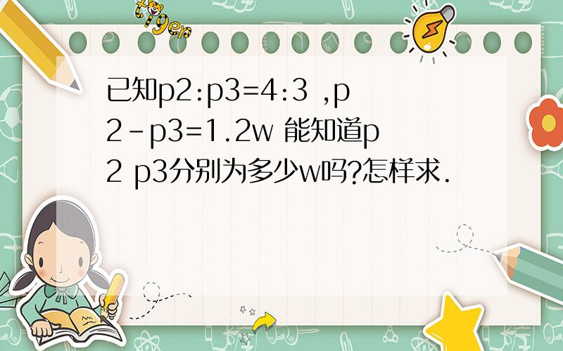 已知p2:p3=4:3 ,p2-p3=1.2w 能知道p2 p3分别为多少w吗?怎样求.