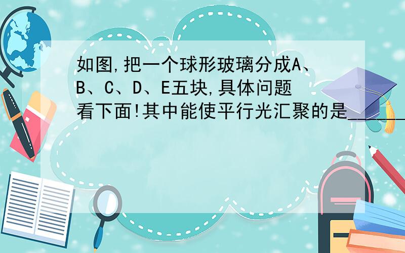 如图,把一个球形玻璃分成A、B、C、D、E五块,具体问题看下面!其中能使平行光汇聚的是___________,能使平行光发散的是____________.