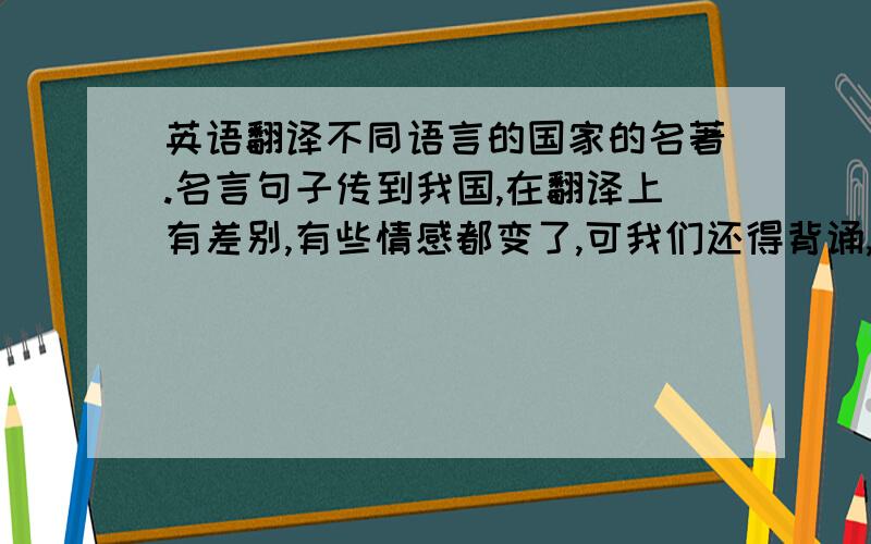 英语翻译不同语言的国家的名著.名言句子传到我国,在翻译上有差别,有些情感都变了,可我们还得背诵,会不会扭曲了真正意思或作者情感.这个方面很困惑,