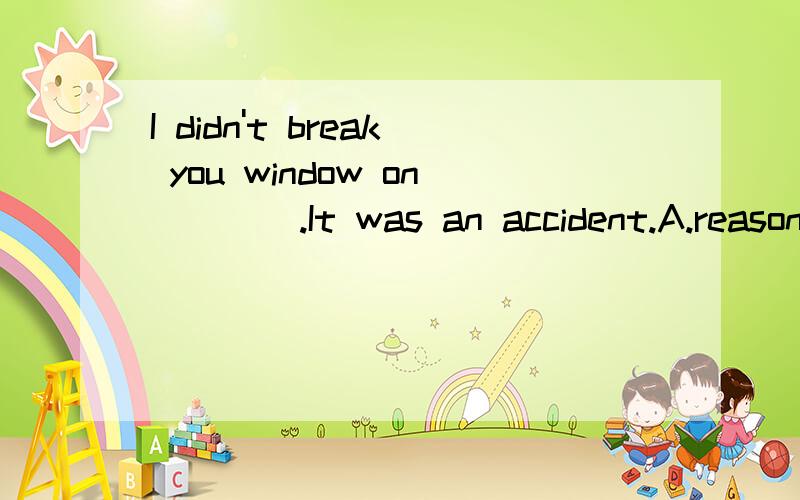 I didn't break you window on ___ .It was an accident.A.reasonB.purposeC.intentionD.determination请问选哪个?选和不选的原因?顺便把句子翻译成中文.