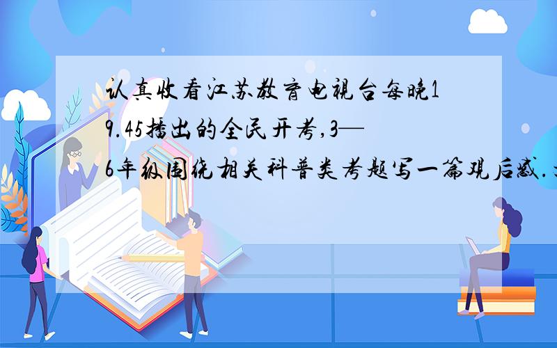 认真收看江苏教育电视台每晚19.45播出的全民开考,3—6年级围绕相关科普类考题写一篇观后感.文体不限,500~600字.