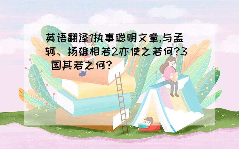 英语翻译1执事聪明文章,与孟轲、扬雄相若2亦使之若何?3 国其若之何?