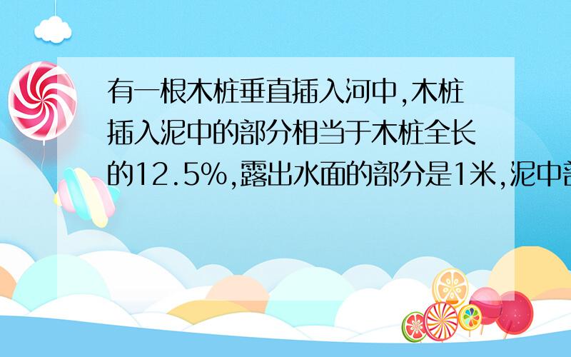 有一根木桩垂直插入河中,木桩插入泥中的部分相当于木桩全长的12.5%,露出水面的部分是1米,泥中部分比水中部分多1/10米,这根木桩全长多少米?我现在非常急~