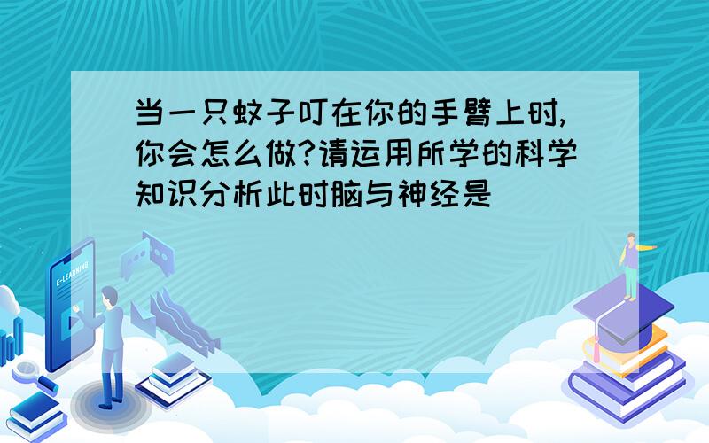 当一只蚊子叮在你的手臂上时,你会怎么做?请运用所学的科学知识分析此时脑与神经是