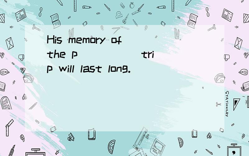 His memory of the p_____ trip will last long.