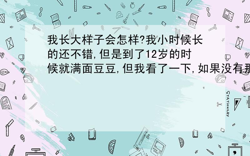 我长大样子会怎样?我小时候长的还不错,但是到了12岁的时候就满面豆豆,但我看了一下,如果没有那些豆豆我还是蛮漂亮的.所以,我想问一下,我长大了会不会漂亮?