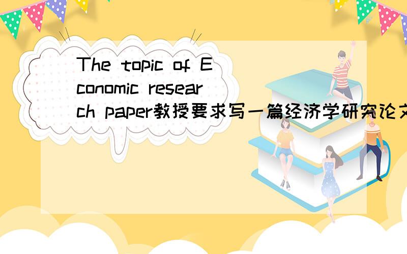 The topic of Economic research paper教授要求写一篇经济学研究论文,最近脑子比较糊,想不出什么好点子.有这方面经验的朋友指点下!要求：经济方面的研究性论文、需要一个主题和相关问题（就是研