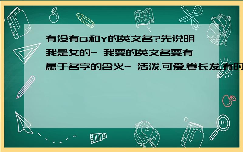 有没有Q和Y的英文名?先说明我是女的~ 我要的英文名要有属于名字的含义~ 活泼.可爱.卷长发.有时成熟些· Q和Y的两种~ 谢谢! o(∩_∩)o