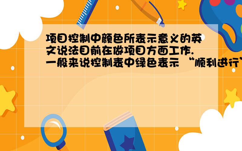 项目控制中颜色所表示意义的英文说法目前在做项目方面工作.一般来说控制表中绿色表示 “顺利进行”； 黄色表示 “不是非常顺利但不影响总进度”； 红色表示 “无法解决,要推迟进度”