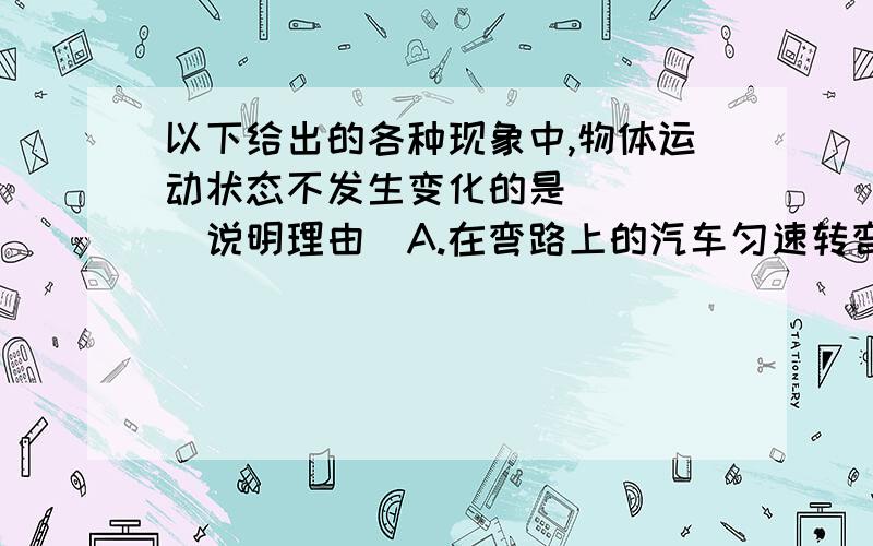 以下给出的各种现象中,物体运动状态不发生变化的是( ) (说明理由)A.在弯路上的汽车匀速转弯B.熟透了的苹果从树上掉下来C.人造地球卫星绕地球匀速转动D.小孩沿滑梯匀速下滑