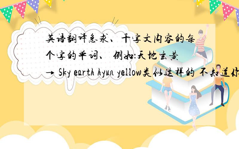 英语翻译急求、千字文内容的每个字的单词、 例如：天地玄黄→ Sky earth hyun yellow类似这样的 不知道你们能不能懂我的意思 、 请知道的人及时告诉我 我现在没有多少分 等我有了 一定不会