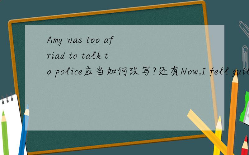 Amy was too afriad to talk to police应当如何改写?还有Now,I fell guilty and don`t know what to do和It is none of your business.