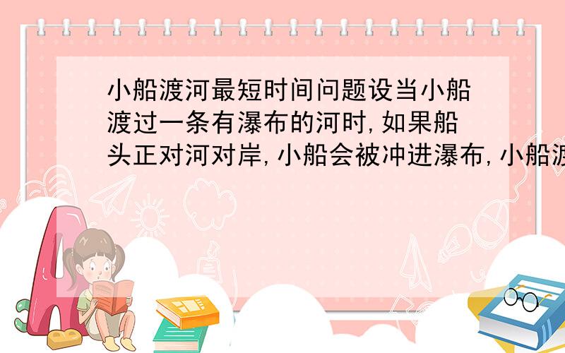 小船渡河最短时间问题设当小船渡过一条有瀑布的河时,如果船头正对河对岸,小船会被冲进瀑布,小船渡河速度大于水流速度时,求小船渡河最短时间.变：小船速度小于水流时,求小船渡河最短