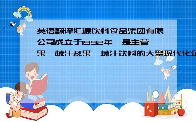 英语翻译汇源饮料食品集团有限公司成立于1992年,是主营果、蔬汁及果、蔬汁饮料的大型现代化企业集团.自成立以来,汇源集团在全国各地创建了30多家现代化工厂,链结了300多万亩名特优水果