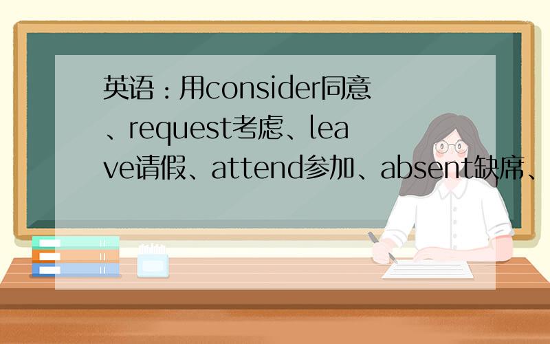 英语：用consider同意、request考虑、leave请假、attend参加、absent缺席、present介绍各造一句句子好一点,一个造两个