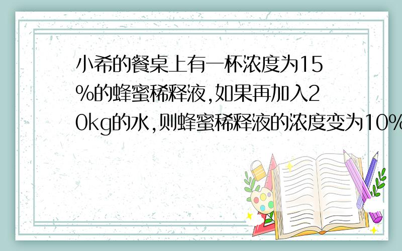 小希的餐桌上有一杯浓度为15%的蜂蜜稀释液,如果再加入20kg的水,则蜂蜜稀释液的浓度变为10%,那么,这个容器内原来含有蜂蜜多少千克?（请勿用二元一次方程,还没学过）