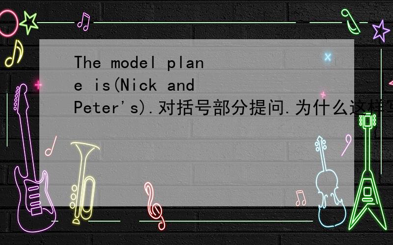 The model plane is(Nick and Peter's).对括号部分提问.为什么这样写?