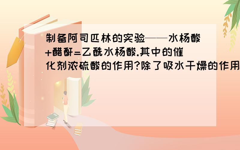 制备阿司匹林的实验——水杨酸+醋酐=乙酰水杨酸.其中的催化剂浓硫酸的作用?除了吸水干燥的作用.还有呢?我也知道是催化作用。我也要的具体怎样的催化作用机理！