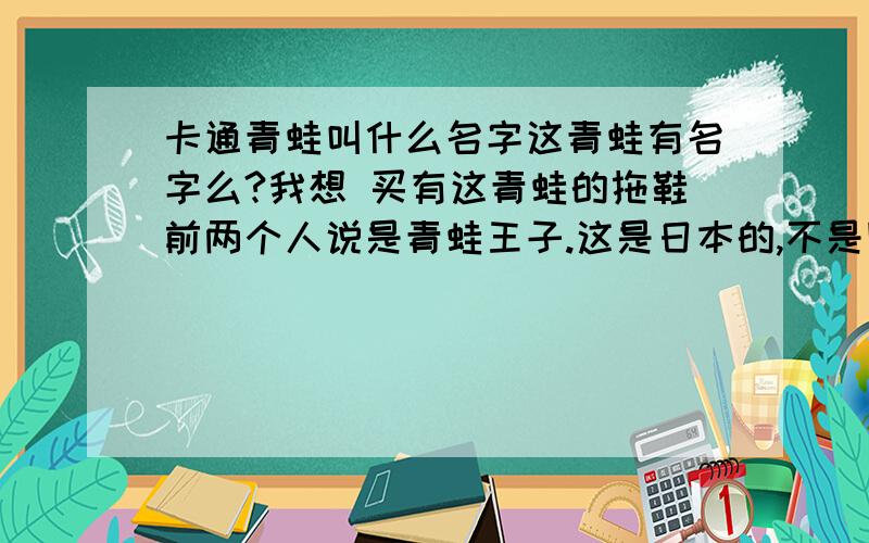 卡通青蛙叫什么名字这青蛙有名字么?我想 买有这青蛙的拖鞋前两个人说是青蛙王子.这是日本的,不是国产的