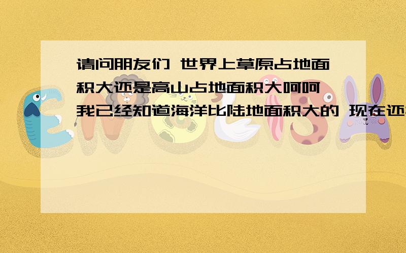 请问朋友们 世界上草原占地面积大还是高山占地面积大呵呵 我已经知道海洋比陆地面积大的 现在还搞不懂 草原 和 高山 的面积 知识有限 勿见怪 呵 也给30分