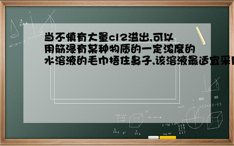 当不慎有大量cl2溢出,可以用筋浸有某种物质的一定浓度的水溶液的毛巾捂住鼻子,该溶液最适宜采用的是( )A 烧碱溶液 B食盐溶液 C 溴化钾溶液 D 小苏打溶液