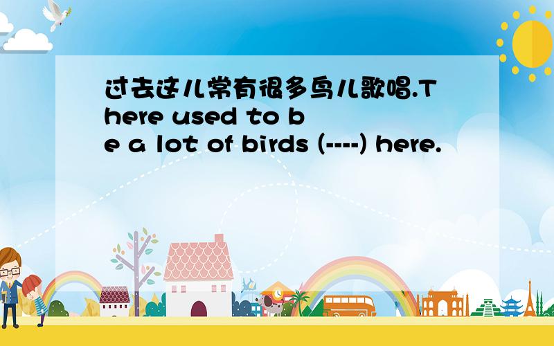 过去这儿常有很多鸟儿歌唱.There used to be a lot of birds (----) here.