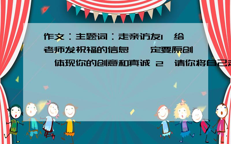 作文：主题词：走亲访友1、给老师发祝福的信息,一定要原创,体现你的创意和真诚 2、请你将自己走亲访友过程中看到的感人场面和有趣的事情记录下来,写成一篇记叙文400字