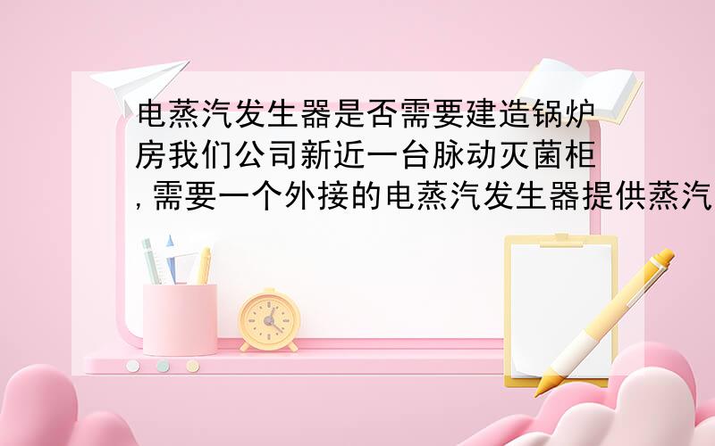 电蒸汽发生器是否需要建造锅炉房我们公司新近一台脉动灭菌柜,需要一个外接的电蒸汽发生器提供蒸汽.该电蒸汽发生器型号：ZF-06,蒸汽量：60kg,压力：0.6MPa,请问是否需要单独为这台蒸汽发