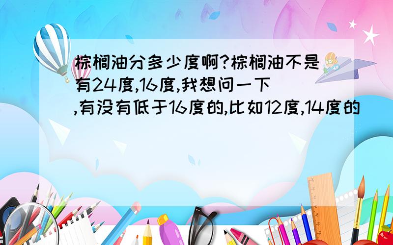 棕榈油分多少度啊?棕榈油不是有24度,16度,我想问一下,有没有低于16度的,比如12度,14度的