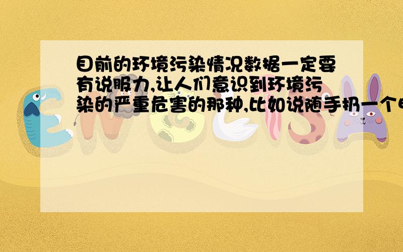 目前的环境污染情况数据一定要有说服力,让人们意识到环境污染的严重危害的那种,比如说随手扔一个电池会带来多带的环境污染等等,还有就是目前世界上环境问题的具体我数据,北极南极冰