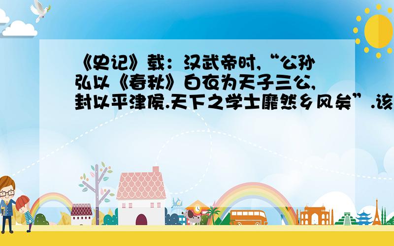 《史记》载：汉武帝时,“公孙弘以《春秋》白衣为天子三公,封以平津侯.天下之学士靡然乡风矣”.该材料主要表明（）A.汉武帝广泛吸纳人才B.平民将相大量涌现C.儒学在民间开始兴起D.儒学