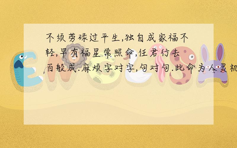 不须劳碌过平生,独自成家福不轻,早有福星常照命,任君行去百般成.麻烦字对字,句对句.此命为人灵机性巧，胸襟通达，志气高，少年勤学有功名之格，青年欠利，腹中多谋，有礼有义，有才