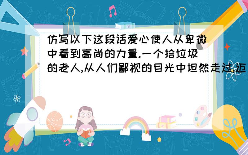 仿写以下这段话爱心使人从卑微中看到高尚的力量.一个拾垃圾的老人,从人们鄙视的目光中坦然走过,迈向募捐的主席台,颤颤巍巍地向纸箱里塞进了皱巴巴的一元纸币后,脸上带着满足的微笑