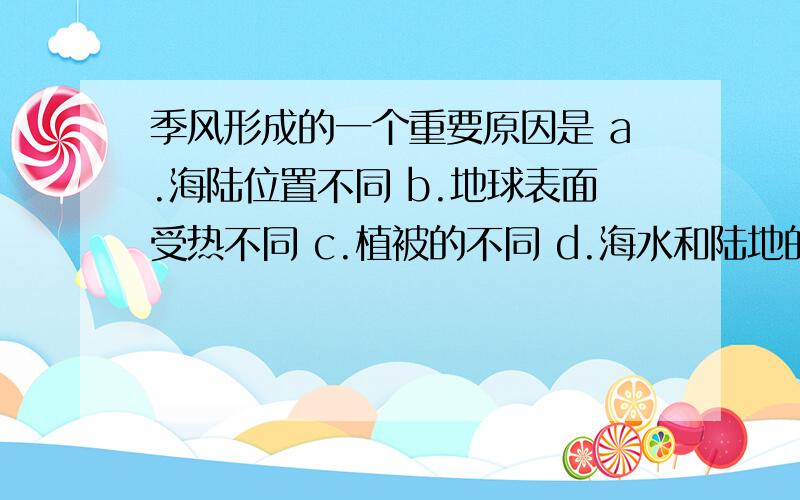 季风形成的一个重要原因是 a.海陆位置不同 b.地球表面受热不同 c.植被的不同 d.海水和陆地的沙石比热不同