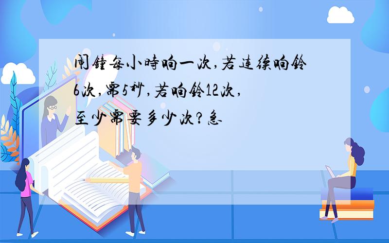 闹钟每小时响一次,若连续响铃6次,需5秒,若响铃12次,至少需要多少次?急