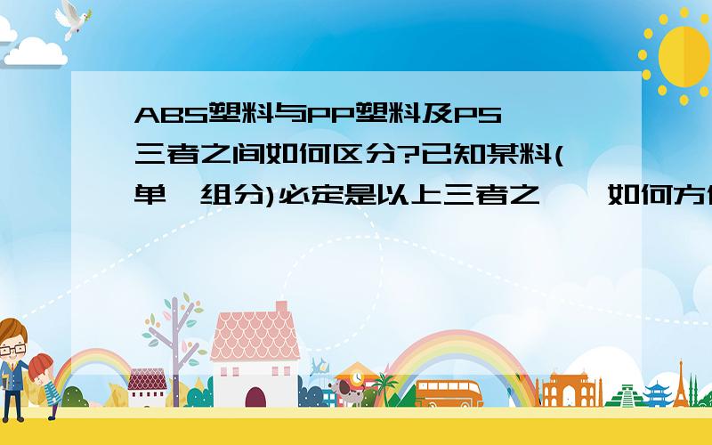 ABS塑料与PP塑料及PS,三者之间如何区分?已知某料(单一组分)必定是以上三者之一,如何方便的确认到底是那一种料.不用仪器来区分,这三者的价格那种贵？那种便宜？楼下的目测法，高难度 ...