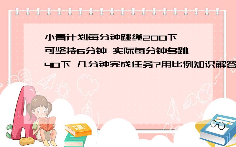 小青计划每分钟跳绳200下 可坚持6分钟 实际每分钟多跳40下 几分钟完成任务?用比例知识解答