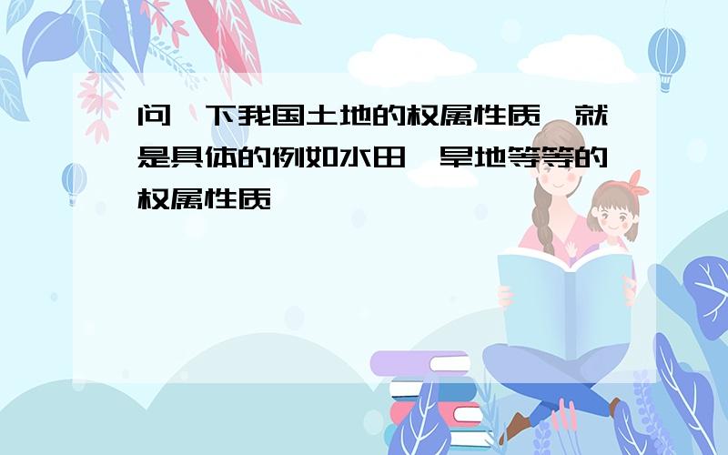 问一下我国土地的权属性质,就是具体的例如水田、旱地等等的权属性质