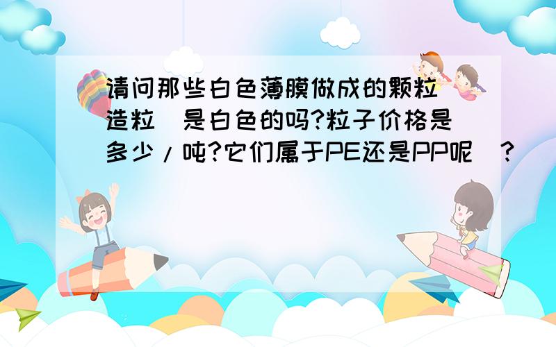 请问那些白色薄膜做成的颗粒[造粒]是白色的吗?粒子价格是多少/吨?它们属于PE还是PP呢`?