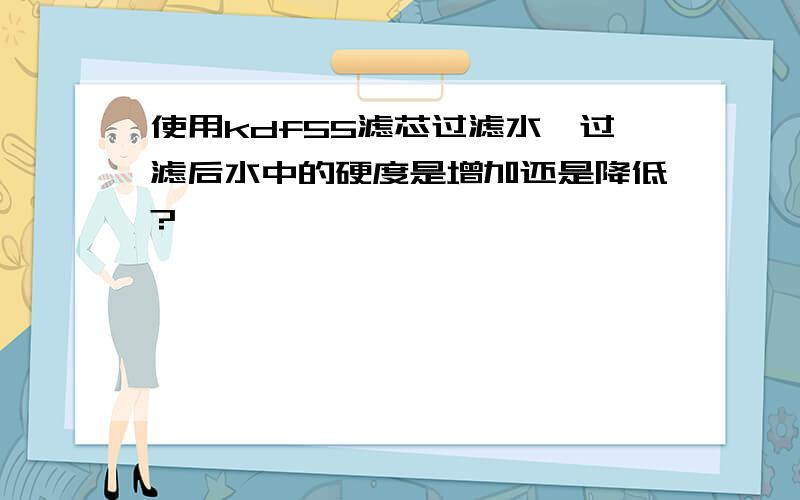 使用kdf55滤芯过滤水,过滤后水中的硬度是增加还是降低?