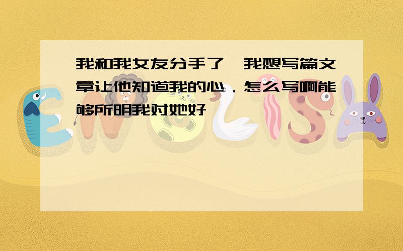 我和我女友分手了,我想写篇文章让他知道我的心．怎么写啊能够所明我对她好