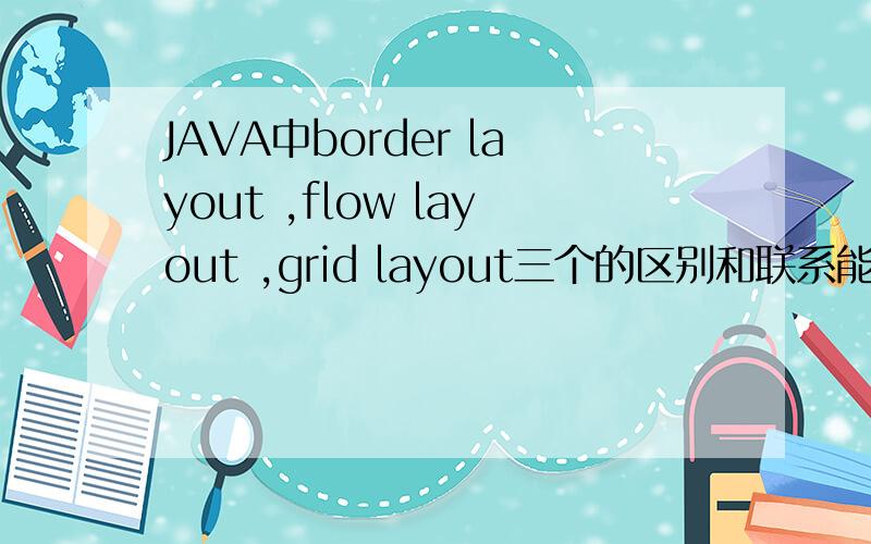 JAVA中border layout ,flow layout ,grid layout三个的区别和联系能帮我说说JAVA中border layout ,flow layout ,grid layout这三个的区别和联系吗越详细越好啊谢谢大家了!