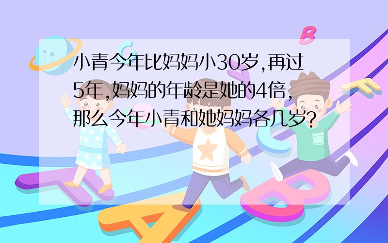 小青今年比妈妈小30岁,再过5年,妈妈的年龄是她的4倍,那么今年小青和她妈妈各几岁?