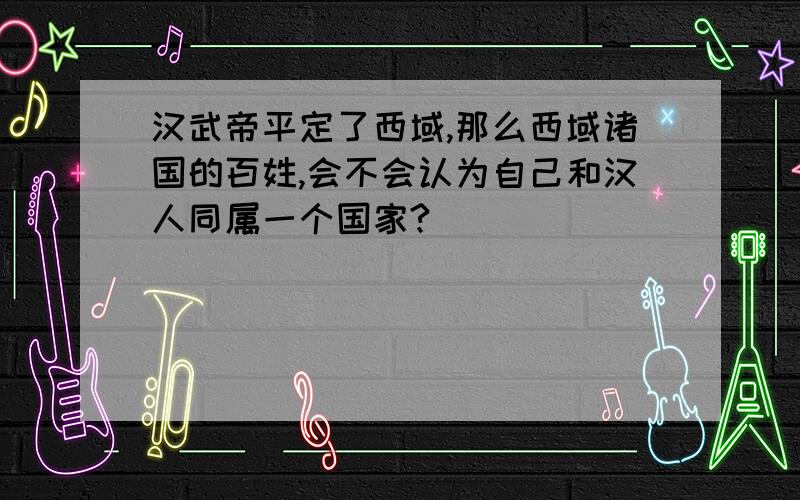 汉武帝平定了西域,那么西域诸国的百姓,会不会认为自己和汉人同属一个国家?