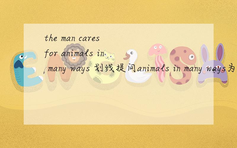 the man cares for animals in many ways 划线提问animals in many ways为划线部分_____ _____the man care for填什么?为什么?