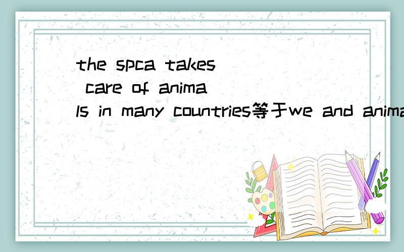 the spca takes care of animals in many countries等于we and animals love ___