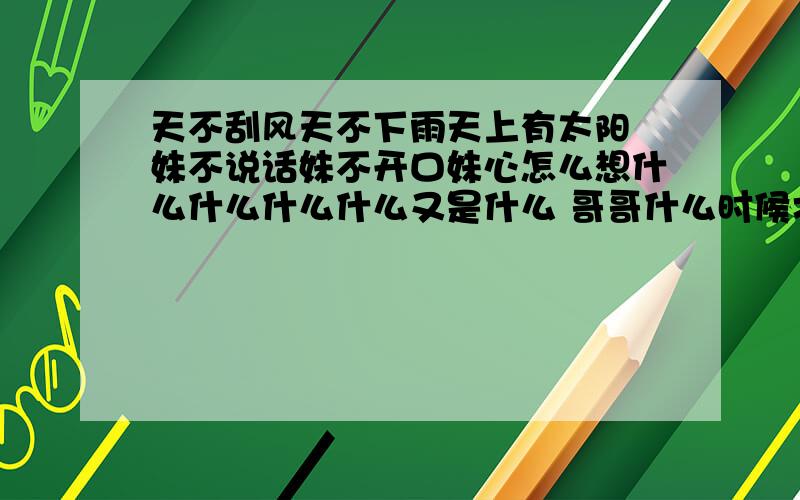 天不刮风天不下雨天上有太阳 妹不说话妹不开口妹心怎么想什么什么什么什么又是什么 哥哥什么时候才能来到你的身旁 小妹妹我心有所想 什么什么就是哥哥这样 每天什么什么什么什~什么