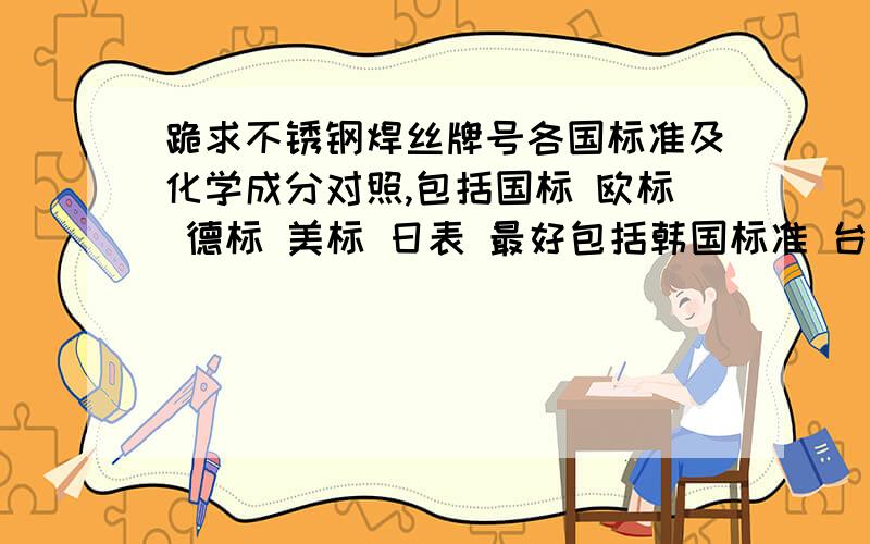 跪求不锈钢焊丝牌号各国标准及化学成分对照,包括国标 欧标 德标 美标 日表 最好包括韩国标准 台标领导让查 头炸了