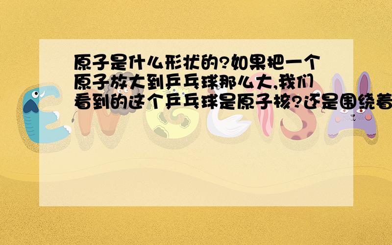 原子是什么形状的?如果把一个原子放大到乒乓球那么大,我们看到的这个乒乓球是原子核?还是围绕着原子核飞速运动的电子壳?是会看到一个规则的圆形,还是会看到一团大概是圆形的朦胧虚